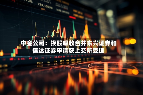 中金公司：换股吸收合并东兴证券和信达证券申请获上交所受理