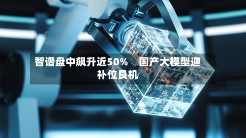 智谱盘中飙升近50%　国产大模型迎补位良机