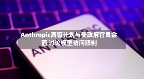 Anthropic高管计划与美政府官员会面 讨论模型访问限制