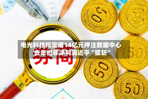 电光科技拟定增14亿元押注数据中心 去年扣非净利润近乎“腰斩”