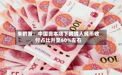 朱鹤新：中国资本项下跨境人民币收付占比升至60%左右